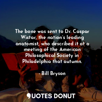 The bone was sent to Dr. Caspar Wistar, the nation’s leading anatomist, who described it at a meeting of the American Philosophical Society in Philadelphia that autumn.