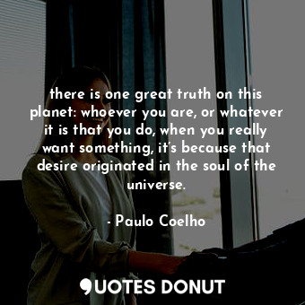 there is one great truth on this planet: whoever you are, or whatever it is that you do, when you really want something, it’s because that desire originated in the soul of the universe.