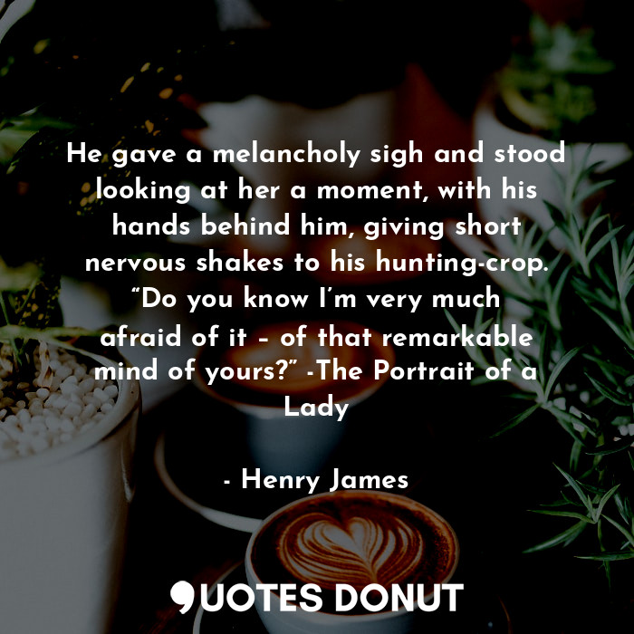 He gave a melancholy sigh and stood looking at her a moment, with his hands behind him, giving short nervous shakes to his hunting-crop. “Do you know I’m very much afraid of it – of that remarkable mind of yours?” -The Portrait of a Lady