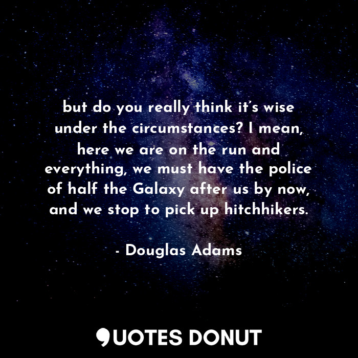 but do you really think it’s wise under the circumstances? I mean, here we are on the run and everything, we must have the police of half the Galaxy after us by now, and we stop to pick up hitchhikers.