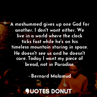 A meshummed gives up one God for another. I don't want either. We live in a world where the clock ticks fast while he's on his timeless mountain staring in space. He doesn't see us and he doesn't care. Today I want my piece of bread, not in Paradise.