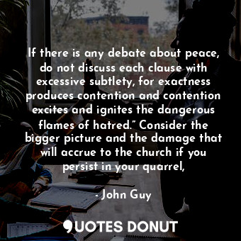 If there is any debate about peace, do not discuss each clause with excessive subtlety, for exactness produces contention and contention excites and ignites the dangerous flames of hatred.” Consider the bigger picture and the damage that will accrue to the church if you persist in your quarrel,