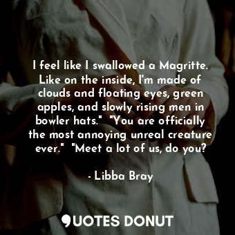 I feel like I swallowed a Magritte. Like on the inside, I'm made of clouds and floating eyes, green apples, and slowly rising men in bowler hats."  "You are officially the most annoying unreal creature ever."  "Meet a lot of us, do you?