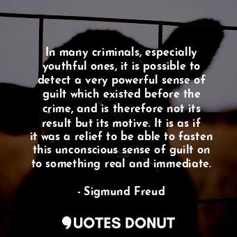 In many criminals, especially youthful ones, it is possible to detect a very powerful sense of guilt which existed before the crime, and is therefore not its result but its motive. It is as if it was a relief to be able to fasten this unconscious sense of guilt on to something real and immediate.