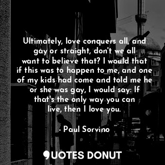 Ultimately, love conquers all, and gay or straight, don&#39;t we all want to believe that? I would that if this was to happen to me, and one of my kids had come and told me he or she was gay, I would say: If that&#39;s the only way you can live, then I love you.