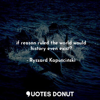 if reason ruled the world would history even exist?