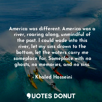 America was different. America was a river, roaring along, unmindful of the past. I could wade into this river, let my sins drown to the bottom, let the waters carry me someplace far. Someplace with no ghosts, no memories, and no sins.