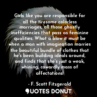 Girls like you are responsible for all the tiresome colorless marriages; all those ghastly inefficiencies that pass as feminine qualities. What a blow it must be when a man with imagination marries the beautiful bundle of clothes that he's been building ideals around, and finds that she's just a weak, whining, cowardly mass of affectations!