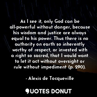 As I see it, only God can be all-powerful without danger, because his wisdom and justice are always equal to his power. Thus there is no authority on earth so inherently worthy of respect, or invested with a right so sacred, that I would want to let it act without oversight or rule without impediment (p. 290).