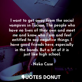 I want to get away from the social vampires in Tucson. The people who have no lives of their own and meet me and know who I am and feel entitled to say negative things. I have good friends here, especially in the bands. But a lot of it is just like high school.