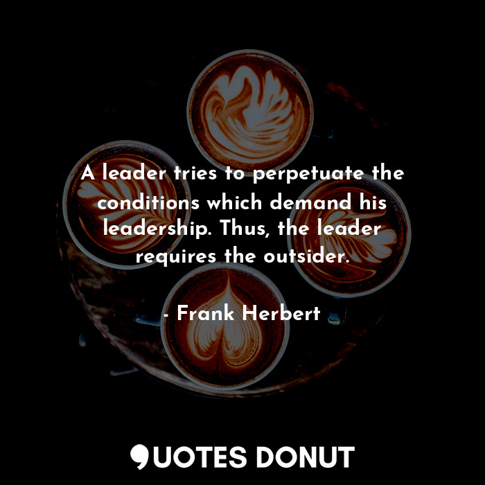 A leader tries to perpetuate the conditions which demand his leadership. Thus, the leader requires the outsider.
