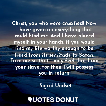 Christ, you who were crucified! Now I have given up everything that could bind me. And I have placed myself in your hands, if you would find my life worthy enough to be freed from its servitude to Satan. Take me so that I may feel that I am your slave, for then I will possess you in return.