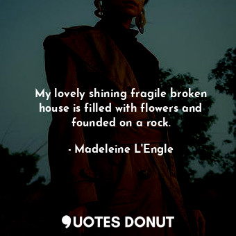 My lovely shining fragile broken house is filled with flowers and founded on a rock.