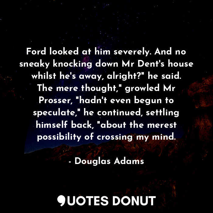 Ford looked at him severely. And no sneaky knocking down Mr Dent's house whilst he's away, alright?" he said. The mere thought," growled Mr Prosser, "hadn't even begun to speculate," he continued, settling himself back, "about the merest possibility of crossing my mind.