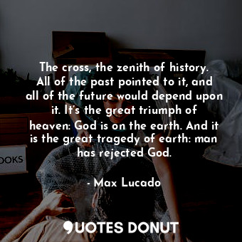The cross, the zenith of history. All of the past pointed to it, and all of the future would depend upon it. It’s the great triumph of heaven: God is on the earth. And it is the great tragedy of earth: man has rejected God.