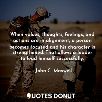 When values, thoughts, feelings, and actions are in alignment, a person becomes focused and his character is strengthened. That allows a leader to lead himself successfully.