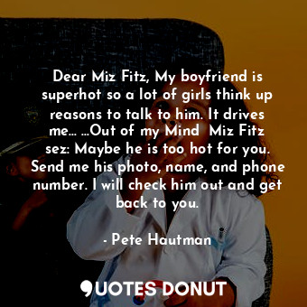 Dear Miz Fitz, My boyfriend is superhot so a lot of girls think up reasons to talk to him. It drives me... ...Out of my Mind  Miz Fitz sez: Maybe he is too hot for you. Send me his photo, name, and phone number. I will check him out and get back to you.