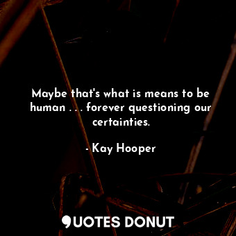 Maybe that's what is means to be human . . . forever questioning our certainties.