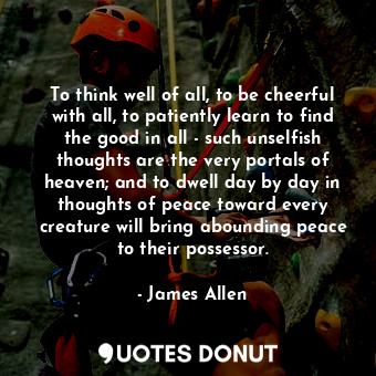 To think well of all, to be cheerful with all, to patiently learn to find the good in all - such unselfish thoughts are the very portals of heaven; and to dwell day by day in thoughts of peace toward every creature will bring abounding peace to their possessor.