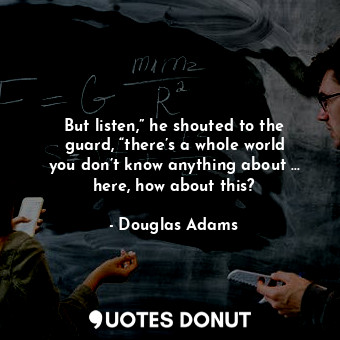 But listen,” he shouted to the guard, “there’s a whole world you don’t know anything about … here, how about this?