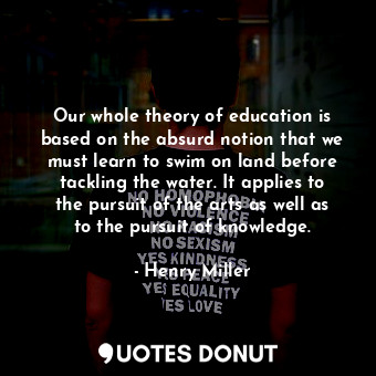 Our whole theory of education is based on the absurd notion that we must learn to swim on land before tackling the water. It applies to the pursuit of the arts as well as to the pursuit of knowledge.