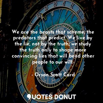 We are the beasts that scheme, the predators that predict. We live by the lie, not by the truth; we study the truth only to shape more convincing lies that will bend other people to our will.