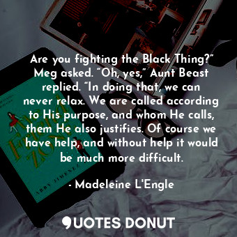Are you fighting the Black Thing?” Meg asked. “Oh, yes,” Aunt Beast replied. “In doing that, we can never relax. We are called according to His purpose, and whom He calls, them He also justifies. Of course we have help, and without help it would be much more difficult.