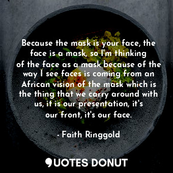 Because the mask is your face, the face is a mask, so I&#39;m thinking of the face as a mask because of the way I see faces is coming from an African vision of the mask which is the thing that we carry around with us, it is our presentation, it&#39;s our front, it&#39;s our face.