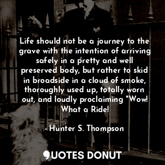 Life should not be a journey to the grave with the intention of arriving safely in a pretty and well preserved body, but rather to skid in broadside in a cloud of smoke, thoroughly used up, totally worn out, and loudly proclaiming "Wow! What a Ride!