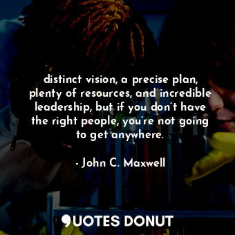 distinct vision, a precise plan, plenty of resources, and incredible leadership, but if you don’t have the right people, you’re not going to get anywhere.