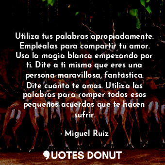 Utiliza tus palabras apropiadamente. Empléalas para compartir tu amor. Usa la magia blanca empezando por ti. Dite a ti mismo que eres una persona maravillosa, fantástica. Dite cuánto te amas. Utiliza las palabras para romper todos esos pequeños acuerdos que te hacen sufrir.