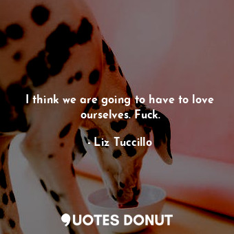  I think we are going to have to love ourselves. Fuck.... - Liz Tuccillo - Quotes Donut