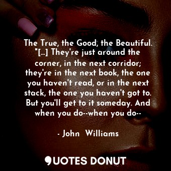 The True, the Good, the Beautiful. "[...] They're just around the corner, in the next corridor; they're in the next book, the one you haven't read, or in the next stack, the one you haven't got to. But you'll get to it someday. And when you do--when you do--