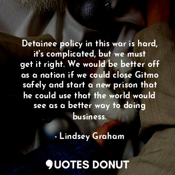 Detainee policy in this war is hard, it&#39;s complicated, but we must get it right. We would be better off as a nation if we could close Gitmo safely and start a new prison that he could use that the world would see as a better way to doing business.