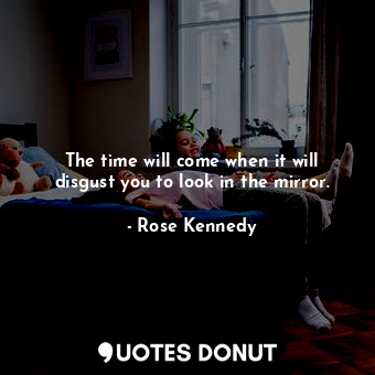 The time will come when it will disgust you to look in the mirror.