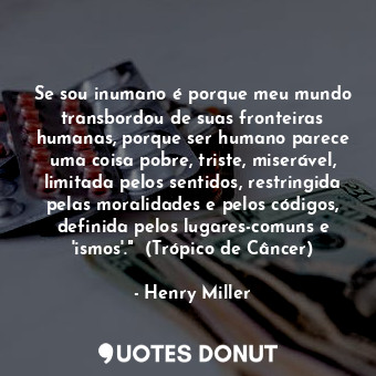 Se sou inumano é porque meu mundo transbordou de suas fronteiras humanas, porque ser humano parece uma coisa pobre, triste, miserável, limitada pelos sentidos, restringida pelas moralidades e pelos códigos, definida pelos lugares-comuns e 'ismos'."  (Trópico de Câncer)