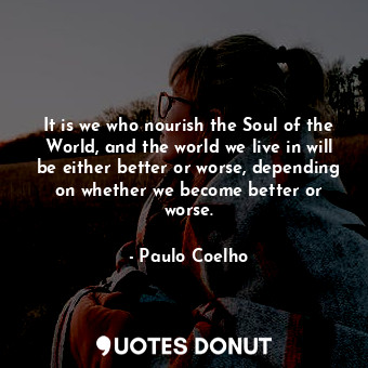 It is we who nourish the Soul of the World, and the world we live in will be either better or worse, depending on whether we become better or worse.