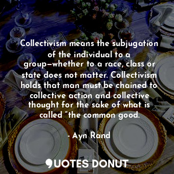 Collectivism means the subjugation of the individual to a group—whether to a race, class or state does not matter. Collectivism holds that man must be chained to collective action and collective thought for the sake of what is called “the common good.