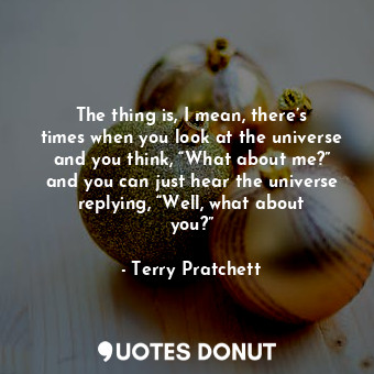 The thing is, I mean, there’s times when you look at the universe and you think, “What about me?” and you can just hear the universe replying, “Well, what about you?”