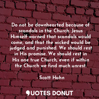 Do not be downhearted because of scandals in the Church. Jesus Himself warned that scandals would come, and that the wicked would be judged and punished. We should rest in His promise. We should rest in His one true Church, even if within the Church we find much unrest.