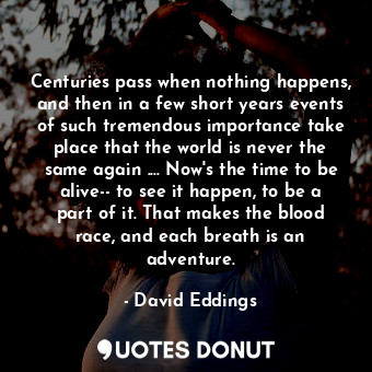 Centuries pass when nothing happens, and then in a few short years events of such tremendous importance take place that the world is never the same again .... Now's the time to be alive-- to see it happen, to be a part of it. That makes the blood race, and each breath is an adventure.