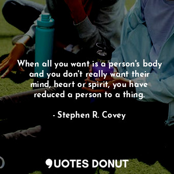 When all you want is a person's body and you don't really want their mind, heart or spirit, you have reduced a person to a thing.