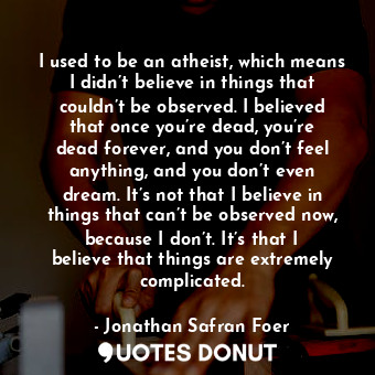 I used to be an atheist, which means I didn’t believe in things that couldn’t be observed. I believed that once you’re dead, you’re dead forever, and you don’t feel anything, and you don’t even dream. It’s not that I believe in things that can’t be observed now, because I don’t. It’s that I believe that things are extremely complicated.