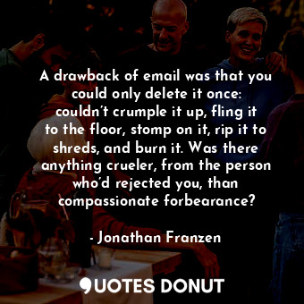 A drawback of email was that you could only delete it once: couldn’t crumple it up, fling it to the floor, stomp on it, rip it to shreds, and burn it. Was there anything crueler, from the person who’d rejected you, than compassionate forbearance?