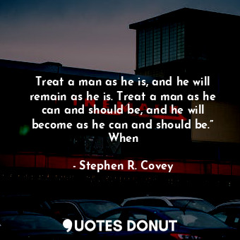 Treat a man as he is, and he will remain as he is. Treat a man as he can and should be, and he will become as he can and should be.” When