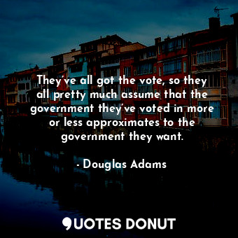 They’ve all got the vote, so they all pretty much assume that the government they’ve voted in more or less approximates to the government they want.