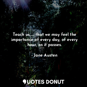 Teach us...... that we may feel the importance of every day, of every hour, as it passes.