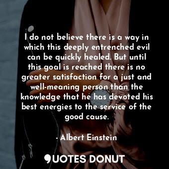 I do not believe there is a way in which this deeply entrenched evil can be quickly healed. But until this goal is reached there is no greater satisfaction for a just and well-meaning person than the knowledge that he has devoted his best energies to the service of the good cause.