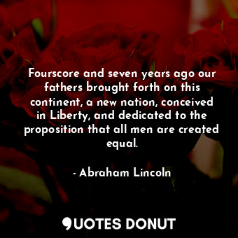 Fourscore and seven years ago our fathers brought forth on this continent, a new nation, conceived in Liberty, and dedicated to the proposition that all men are created equal.