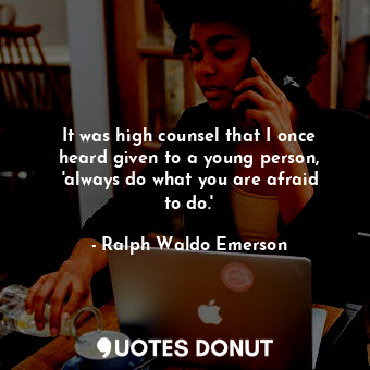 It was high counsel that I once heard given to a young person, &#39;always do what you are afraid to do.&#39;